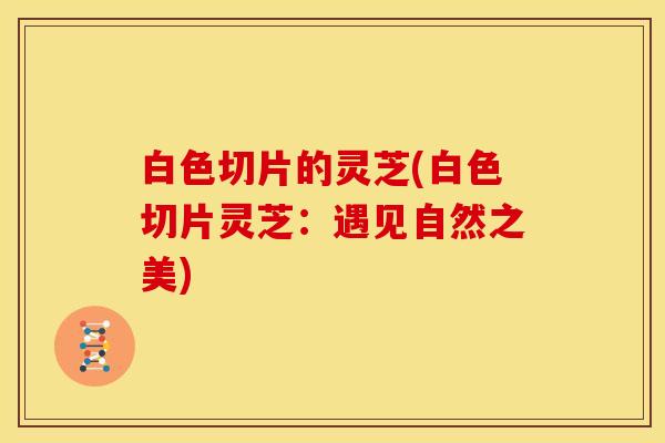 白色切片的灵芝(白色切片灵芝:遇见自然之美)