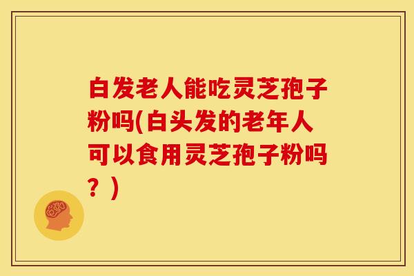 白发老人能吃灵芝孢子粉吗(白头发的老年人可以食用灵芝孢子粉吗?)