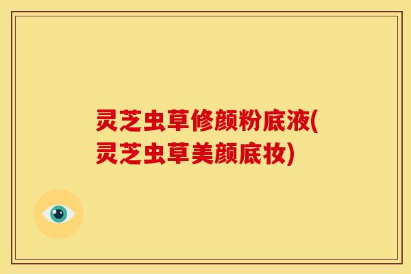灵芝虫草修颜粉底液(灵芝虫草美颜底妆)