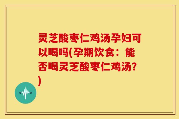 灵芝酸枣仁鸡汤孕妇可以喝吗(孕期饮食：能否喝灵芝酸枣仁鸡汤？)