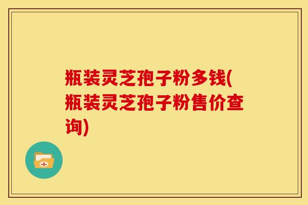 瓶装灵芝孢子粉多钱(瓶装灵芝孢子粉售价查询)