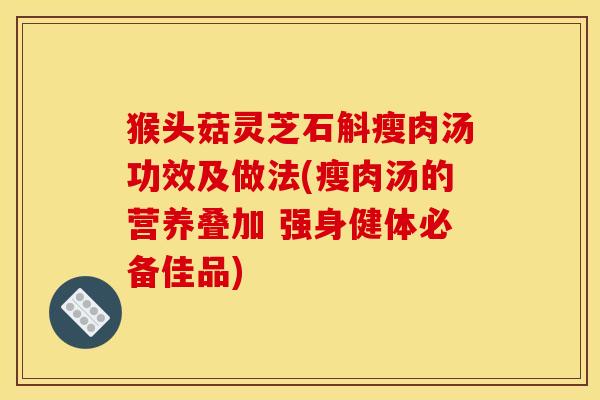 猴头菇灵芝石斛瘦肉汤功效及做法(瘦肉汤的营养叠加 强身健体必备佳品)