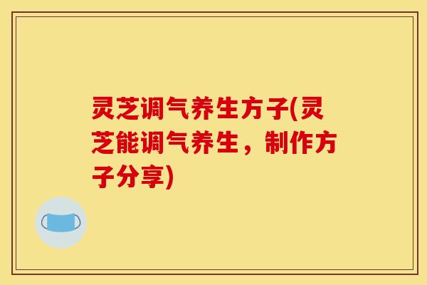 灵芝调气养生方子(灵芝能调气养生,制作方子分享)