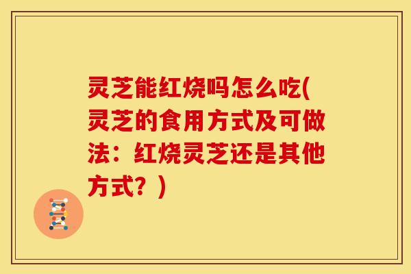 灵芝能红烧吗怎么吃(灵芝的食用方式及可做法:红烧灵芝还是其他方式?)