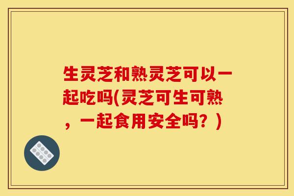 生灵芝和熟灵芝可以一起吃吗(灵芝可生可熟,一起食用安全吗?)