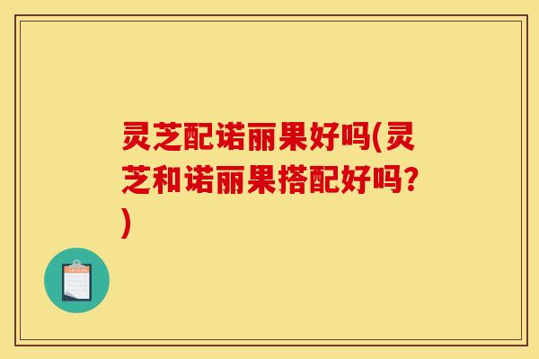 灵芝配诺丽果好吗(灵芝和诺丽果搭配好吗?)