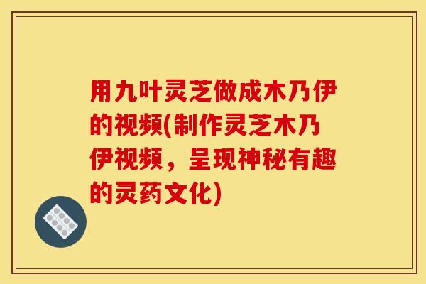 用九叶灵芝做成木乃伊的视频(制作灵芝木乃伊视频,呈现神秘有趣的灵药文化)