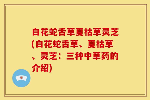 白花蛇舌草夏枯草灵芝(白花蛇舌草、夏枯草、灵芝：三种中草药的介绍)