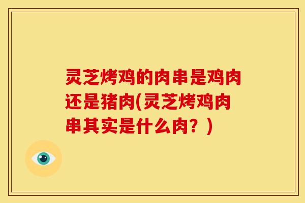 灵芝烤鸡的肉串是鸡肉还是猪肉(灵芝烤鸡肉串其实是什么肉？)