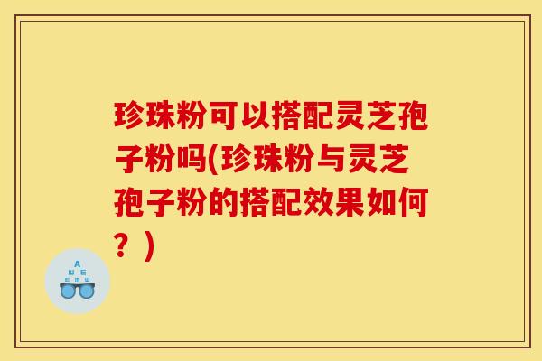 珍珠粉可以搭配灵芝孢子粉吗(珍珠粉与灵芝孢子粉的搭配效果如何?)
