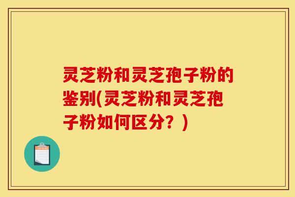 灵芝粉和灵芝孢子粉的鉴别(灵芝粉和灵芝孢子粉如何区分?)