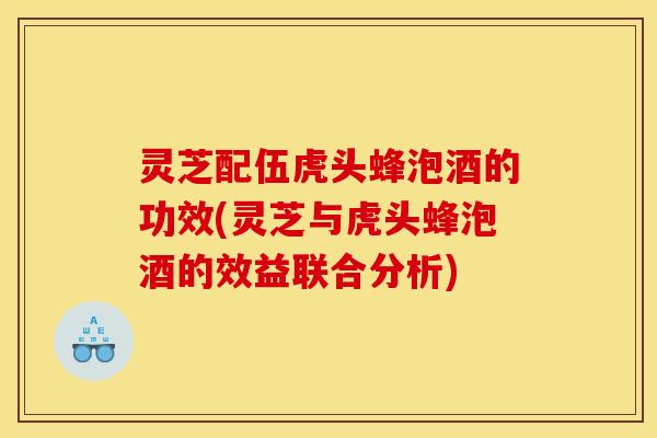 灵芝配伍虎头蜂泡酒的功效(灵芝与虎头蜂泡酒的效益联合分析)