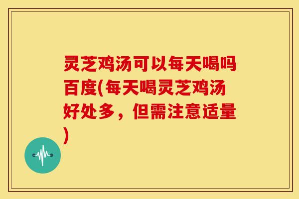 灵芝鸡汤可以每天喝吗百度(每天喝灵芝鸡汤好处多,但需注意适量)