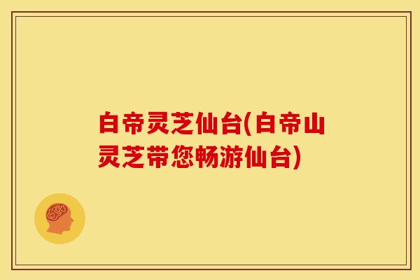 白帝灵芝仙台(白帝山灵芝带您畅游仙台)