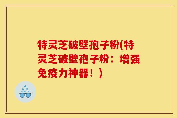 特灵芝破壁孢子粉(特灵芝破壁孢子粉：增强免疫力神器！)