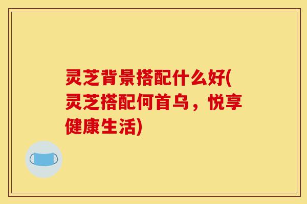 灵芝背景搭配什么好(灵芝搭配何首乌，悦享健康生活)