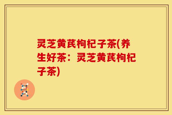 灵芝黄芪枸杞子茶(养生好茶:灵芝黄芪枸杞子茶)