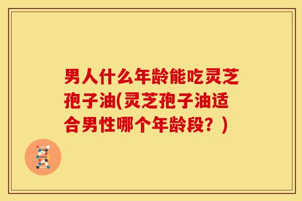 男人什么年龄能吃灵芝孢子油(灵芝孢子油适合男性哪个年龄段?)