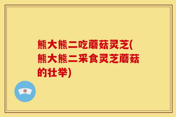 熊大熊二吃蘑菇灵芝(熊大熊二采食灵芝蘑菇的壮举)
