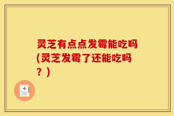 灵芝有点点发霉能吃吗(灵芝发霉了还能吃吗?)