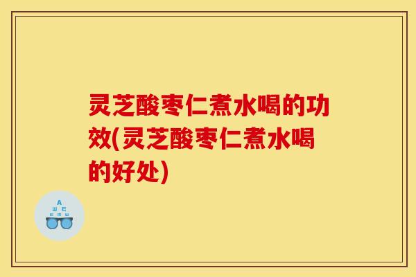 灵芝酸枣仁煮水喝的功效(灵芝酸枣仁煮水喝的好处)