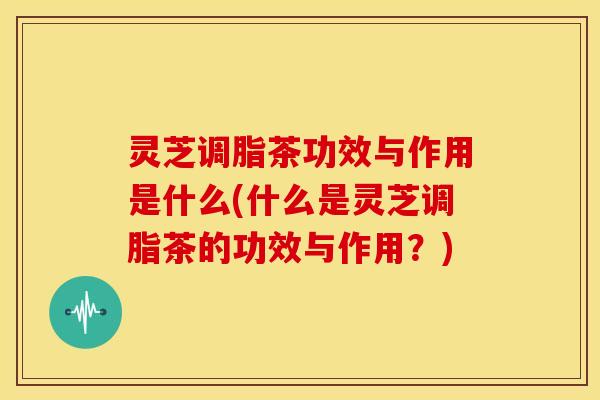 灵芝调脂茶功效与作用是什么(什么是灵芝调脂茶的功效与作用?)