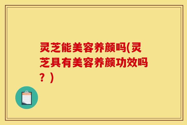 灵芝能美容养颜吗(灵芝具有美容养颜功效吗？)