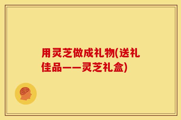 用灵芝做成礼物(送礼佳品——灵芝礼盒)