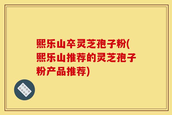 熙乐山卒灵芝孢子粉(熙乐山推荐的灵芝孢子粉产品推荐)