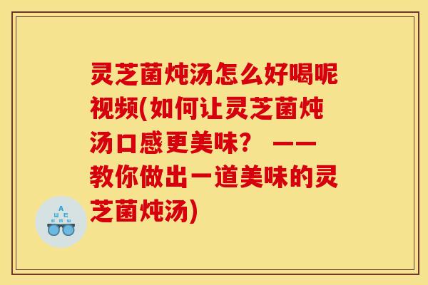 灵芝菌炖汤怎么好喝呢视频(如何让灵芝菌炖汤口感更美味？ ——教你做出一道美味的灵芝菌炖汤)