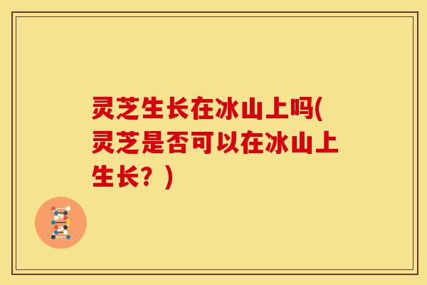 灵芝生长在冰山上吗(灵芝是否可以在冰山上生长?)