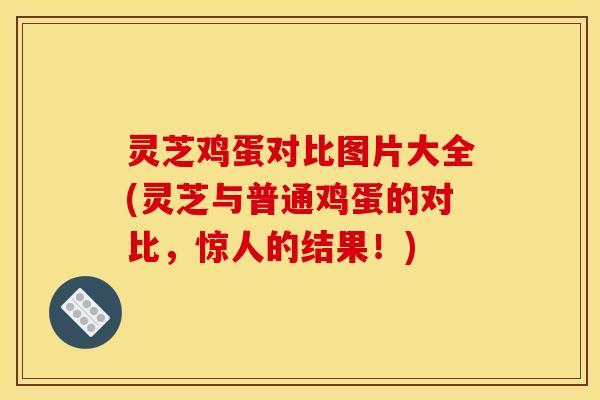 灵芝鸡蛋对比图片大全(灵芝与普通鸡蛋的对比,惊人的结果!)