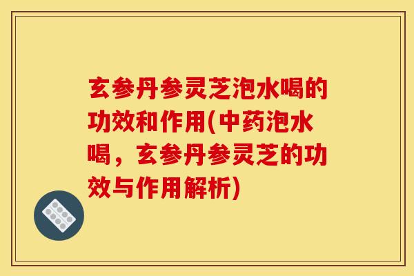玄参丹参灵芝泡水喝的功效和作用(中药泡水喝,玄参丹参灵芝的功效与作用解析)