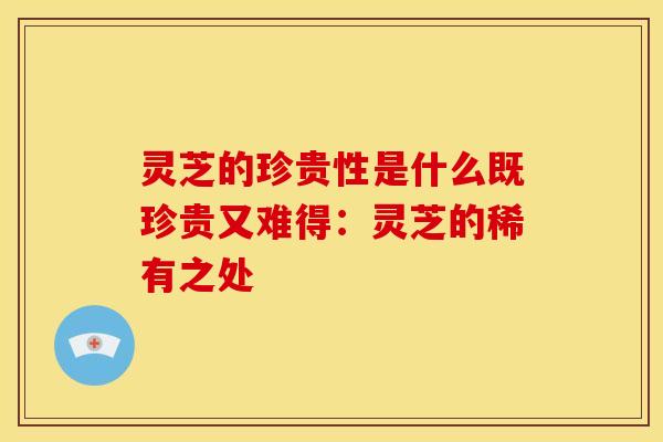 灵芝的珍贵性是什么既珍贵又难得:灵芝的稀有之处