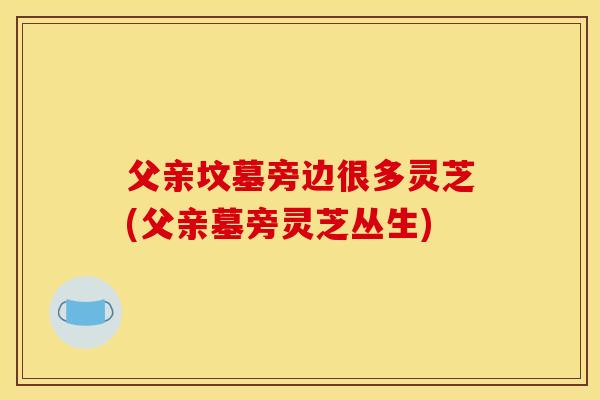 父亲坟墓旁边很多灵芝(父亲墓旁灵芝丛生)