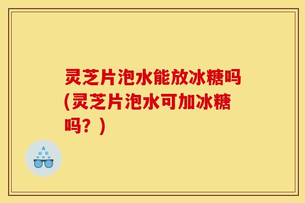 灵芝片泡水能放冰糖吗(灵芝片泡水可加冰糖吗？)