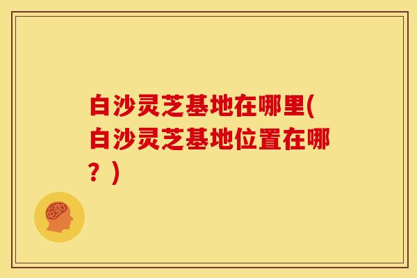 白沙灵芝基地在哪里(白沙灵芝基地位置在哪?)