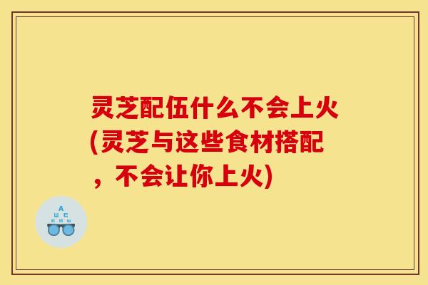 灵芝配伍什么不会上火(灵芝与这些食材搭配,不会让你上火)