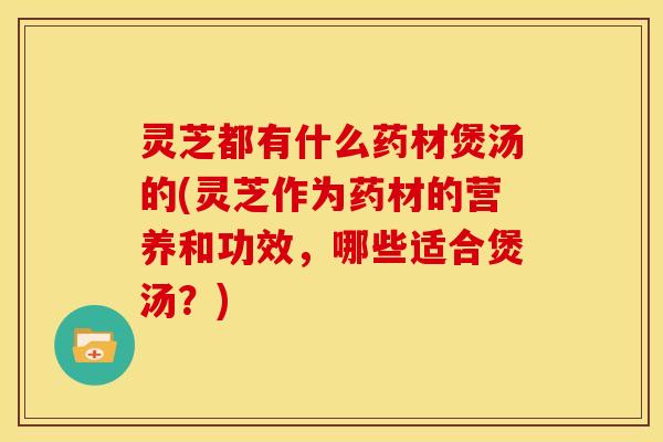 灵芝都有什么药材煲汤的(灵芝作为药材的营养和功效，哪些适合煲汤？)
