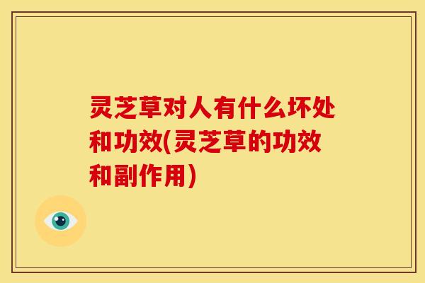 灵芝草对人有什么坏处和功效(灵芝草的功效和副作用)