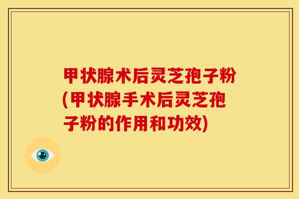 甲状腺术后灵芝孢子粉(甲状腺手术后灵芝孢子粉的作用和功效)