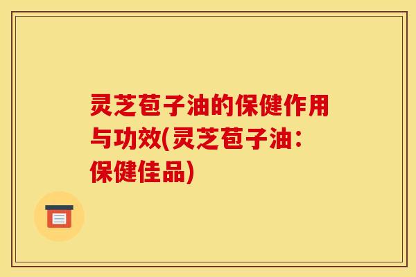 灵芝苞子油的保健作用与功效(灵芝苞子油:保健佳品)