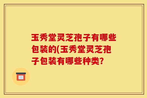 玉秀堂灵芝孢子有哪些包装的(玉秀堂灵芝孢子包装有哪些种类?