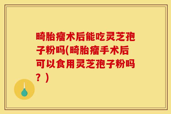 畸胎瘤术后能吃灵芝孢子粉吗(畸胎瘤手术后可以食用灵芝孢子粉吗？)
