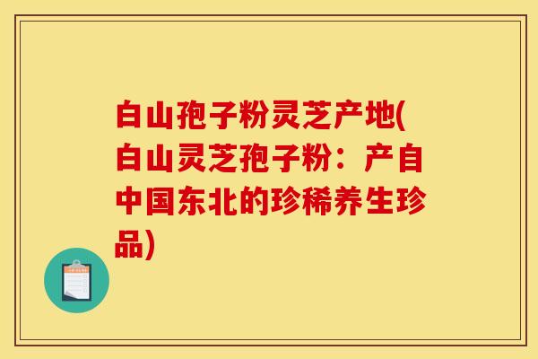 白山孢子粉灵芝产地(白山灵芝孢子粉:产自中国东北的珍稀养生珍品)