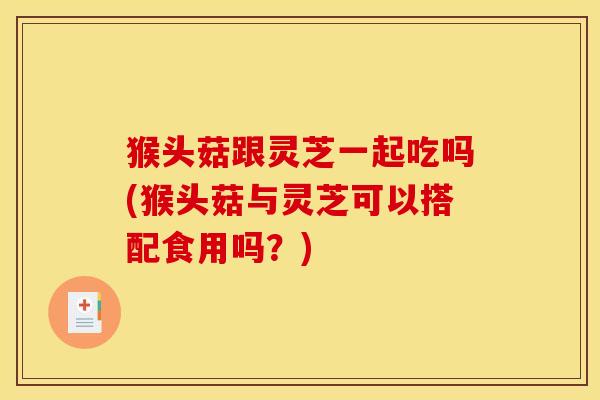 猴头菇跟灵芝一起吃吗(猴头菇与灵芝可以搭配食用吗?)
