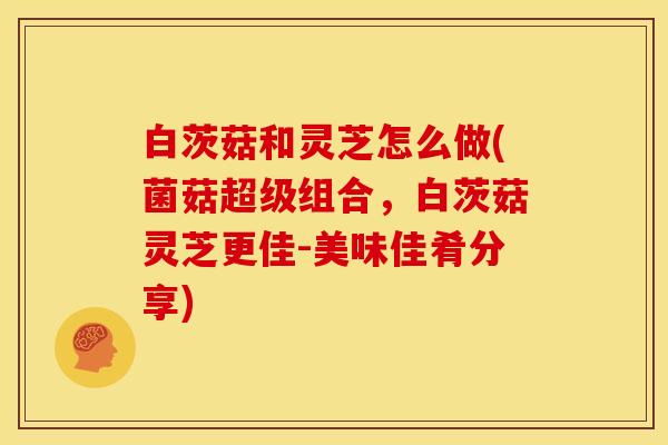 白茨菇和灵芝怎么做(菌菇超级组合,白茨菇灵芝更佳-美味佳肴分享)
