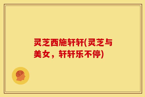 灵芝西施轩轩(灵芝与美女,轩轩乐不停)