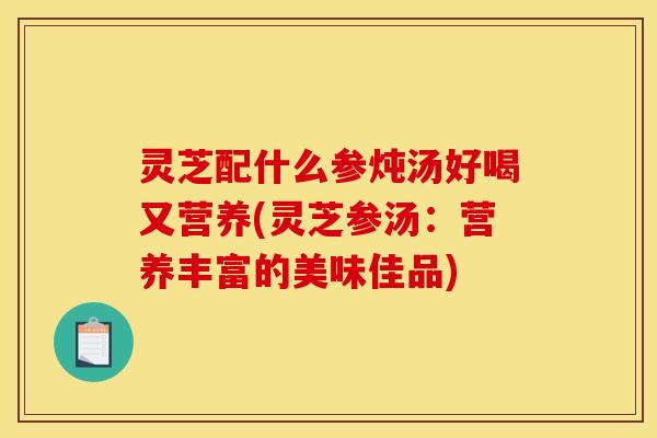 灵芝配什么参炖汤好喝又营养(灵芝参汤:营养丰富的美味佳品)