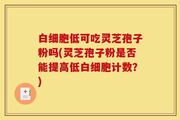 白细胞低可吃灵芝孢子粉吗(灵芝孢子粉是否能提高低白细胞计数?)